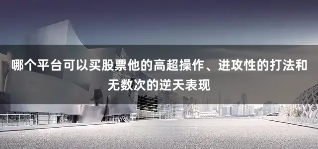 哪个平台可以买股票他的高超操作、进攻性的打法和无数次的逆天表现
