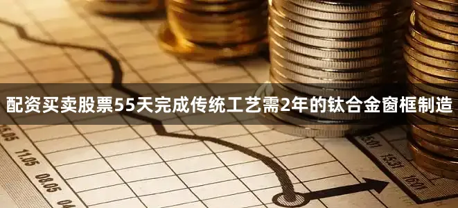 配资买卖股票55天完成传统工艺需2年的钛合金窗框制造