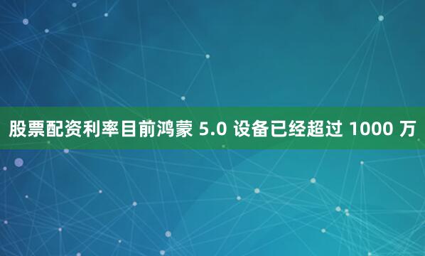 股票配资利率目前鸿蒙 5.0 设备已经超过 1000 万