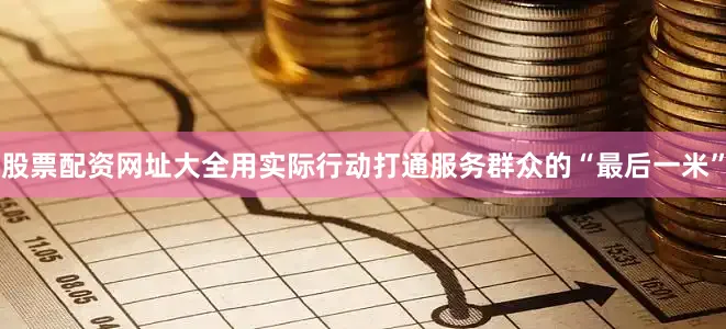 股票配资网址大全用实际行动打通服务群众的“最后一米”