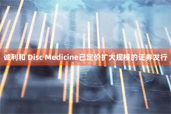 诚利和 Disc Medicine已定价扩大规模的证券发行
