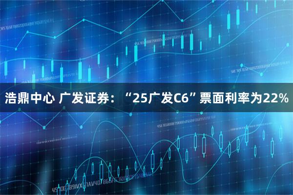 浩鼎中心 广发证券：“25广发C6”票面利率为22%