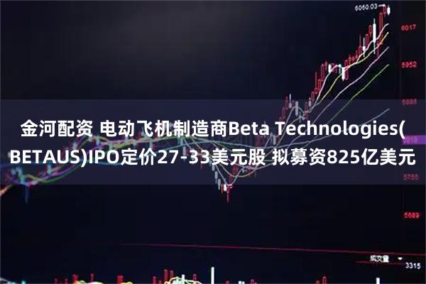 金河配资 电动飞机制造商Beta Technologies(BETAUS)IPO定价27-33美元股 拟募资825亿美元