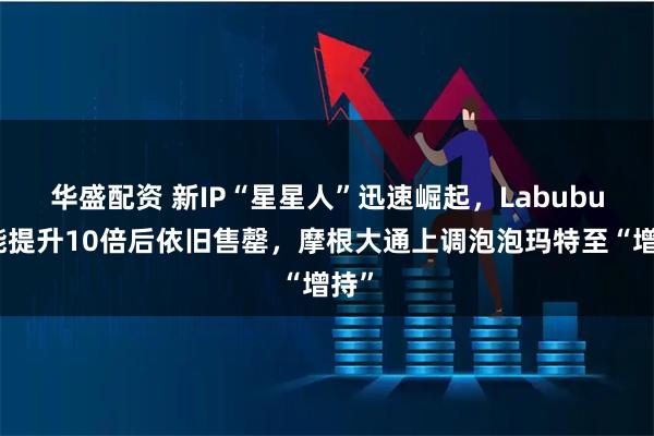 华盛配资 新IP“星星人”迅速崛起，Labubu产能提升10倍后依旧售罄，摩根大通上调泡泡玛特至“增持”