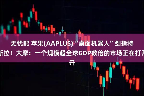 无忧配 苹果(AAPLUS)“桌面机器人”剑指特斯拉！大摩：一个规模超全球GDP数倍的市场正在打开
