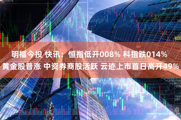 明福今投 快讯：恒指低开008% 科指跌014% 黄金股普涨 中资券商股活跃 云迹上市首日高开49%