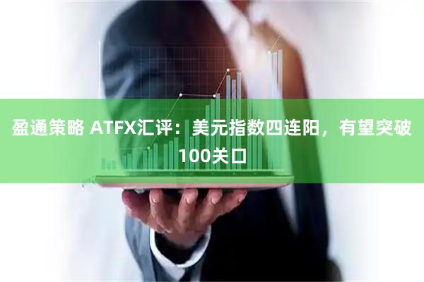 盈通策略 ATFX汇评：美元指数四连阳，有望突破100关口