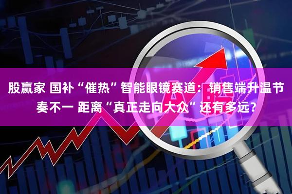 股赢家 国补“催热”智能眼镜赛道：销售端升温节奏不一 距离“真正走向大众”还有多远？