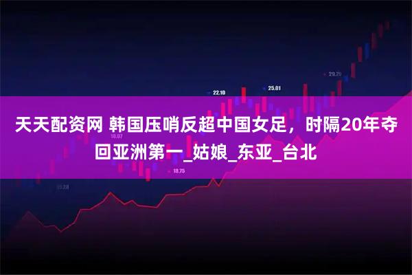 天天配资网 韩国压哨反超中国女足，时隔20年夺回亚洲第一_姑娘_东亚_台北