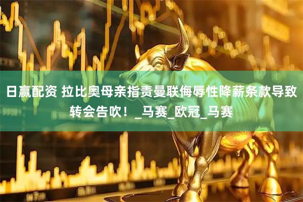 日赢配资 拉比奥母亲指责曼联侮辱性降薪条款导致转会告吹！_马赛_欧冠_马赛