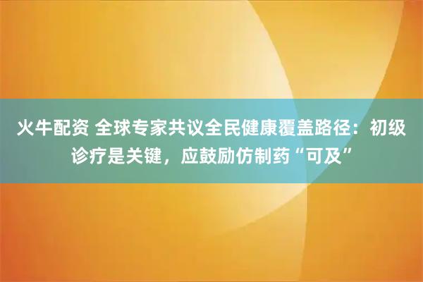 火牛配资 全球专家共议全民健康覆盖路径：初级诊疗是关键，应鼓励仿制药“可及”