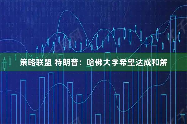 策略联盟 特朗普：哈佛大学希望达成和解