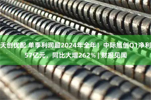 天创优配 单季利润超2024年全年！中际旭创Q1净利57亿元，同比大增262% | 财报见闻