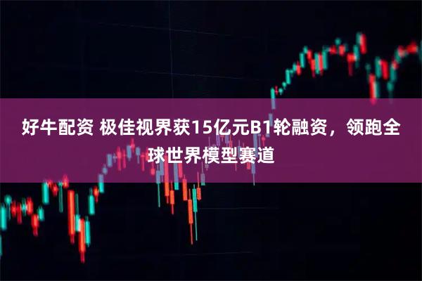 好牛配资 极佳视界获15亿元B1轮融资，领跑全球世界模型赛道