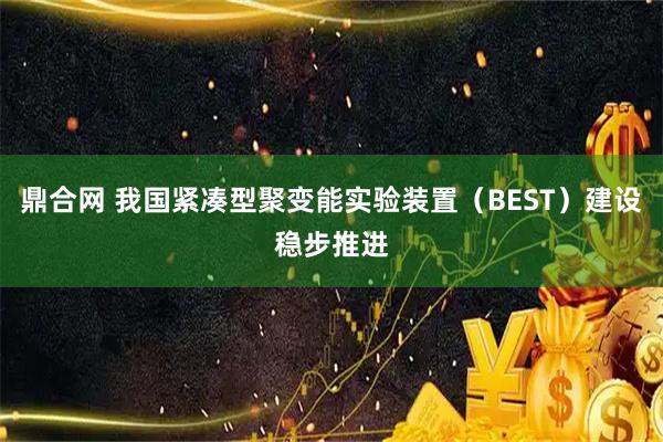 鼎合网 我国紧凑型聚变能实验装置（BEST）建设稳步推进