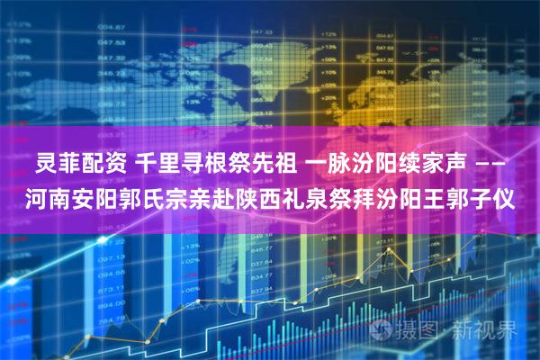 灵菲配资 千里寻根祭先祖 一脉汾阳续家声 ——河南安阳郭氏宗亲赴陕西礼泉祭拜汾阳王郭子仪