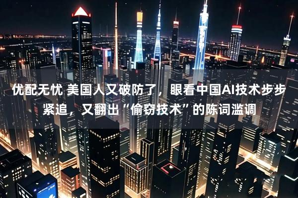 优配无忧 美国人又破防了，眼看中国AI技术步步紧追，又翻出“偷窃技术”的陈词滥调