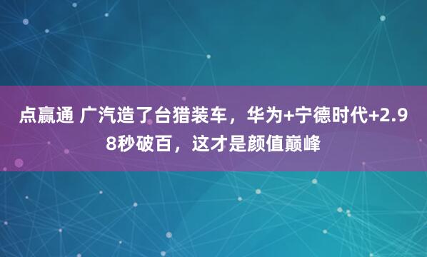 点赢通 广汽造了台猎装车，华为+宁德时代+2.98秒破百，这才是颜值巅峰