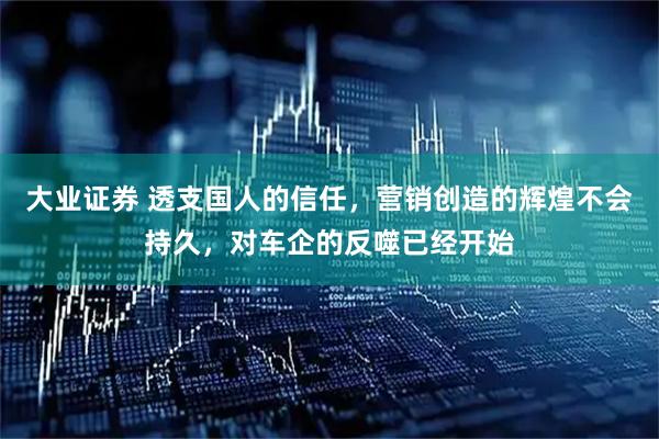 大业证券 透支国人的信任,营销创造的辉煌不会持久,对车企的反噬已经开始