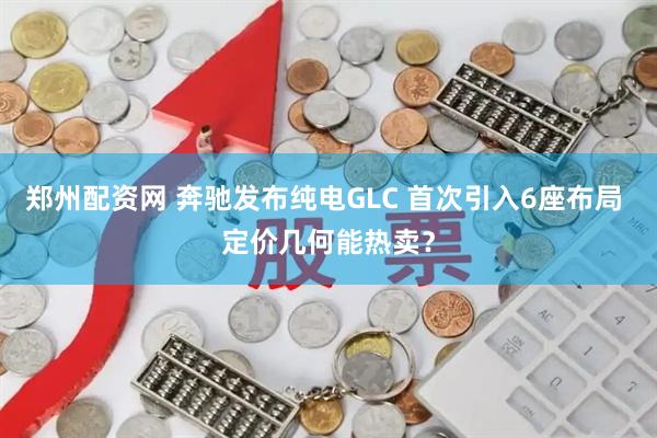 郑州配资网 奔驰发布纯电GLC 首次引入6座布局 定价几何能热卖？